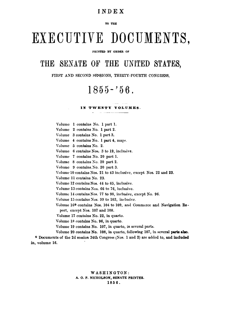 handle is hein.usccsset/usconset49462 and id is 1 raw text is: 

                             INDEX






EXECUTIVE DOCUMENTS,

                          1RINTED BY ORDER OF


    THE SENATE OF THE UNITED STATES,

         FIRST AND SECOND  SESSIONS, THIRTY-FOURTH CONGRESS,



                         1855-'56.


                     IN  T1VENTY    VOLUMES.



           Volume 1 contains No. 1 part 1.
           Volume 2 contains No. 1 part 2.
           Volume 3 contains No. 1 part 3.
           Volume 4 contains No. I part 4, maps.
           Volume 5 contains No. 2.
           Volume 6 contains Nos. 3 to 19, inclusive.
           Volume 7 contains No. 20 part 1.
           Volume 8 contains No. 20 part 2.
           Volume 9 contains.No. 20 part 3.
           Volume 10 contains Nos. 21 to 43 inclusive, except Nos. 22 and 23.
           Volume 11 contains No. 23.
           Volume 12 contains Nos. 44 to 65, inclusive.
           Volume 13 contains Nos. 66 to 76, inclusive.
           Volume 14 contains Nos. 77 to 98, inclusive, except No. 96.
           Volume 15 contains Nos. 99 to 103, inclusive.
           Volume 16o contains Nos. 104 to 109, and Commerce and Navigation Re -
           port, except Nos. 107 and 108.
           Volume 17 contains No. 22, in quarto.
           Volume 18 contains No. 96, in quarto.
           Volume 19 contains No. 107, in quarto, in several parts.
           Volume 20 contains No. 108, in quarto, following 107, in several parts also.
  0 Documents of the 2d session 34th Congress (Nos. 1 and 2) are added to, and included
in, volume 16.






                          WASHINGTON:
                   A. 0. P. NICHOLSON, SENATE PRINTER.
                                 1856.


