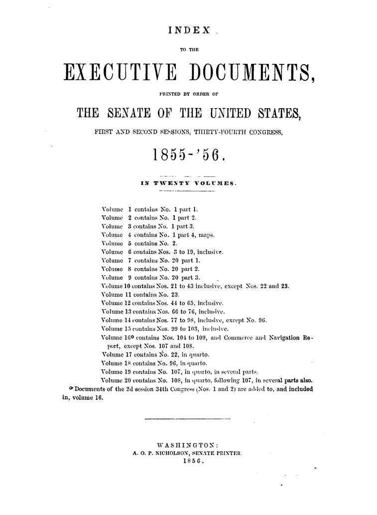 handle is hein.usccsset/usconset49463 and id is 1 raw text is: 


                             INDEX

                                TO THE



EXECUTIVE DOCUMENTS,

                          PRINTED BY ORDER OF


    THE SENATE OF THE UNITED STATES,

         FIRST AND SECOND  SESSIONS, THIRTY-FOURITH CONGRESS,



                         1855- '56.


                     IN  TWENTY     VOLUMES.



           Volume 1 contains No. 1 part 1.
           Volume 2 contains No. 1 part 2.
           Volume 3 contains No. 1 part 3.
           Volume 4 contains No. 1 part 4, maps.
           Volume 5 contains No. 2.
           Volume 6 contains Nos. 3 to 19, inclusive.
           Volume 7 contains No. 20 part 1.
           Volume 8 contains No. 20 part 2.
           Volume 9 contains No. 20 part 3.
           Volume 10 contains Nos. 21 to 43 inclusive, except Nos. 22 and 23.
           Volume 11 contains No. 23.
           Volume 12 contains Nos. 44 to 65, inclusive.
           Volume 13 contains Nos. 66 to 76, inclusive.
           Volume 14 containsNos. 77 to 98, inclusive, except No. 96.
           Volume 15 contains Nos. 99 to 103, inclusive.
           Volume 160 contains Nos. 101 to 109, andl Commerce and Navigation Re-
           port, except Nos. 107 and 108.
           Volume 17 contains No. 22, in quarto.
           Volume 18 contains No. 96, in quarto.
           Volume 19 contains No. 107, in quarto, in several parts.
           Volume 20 contains No. 10S, in quarto, following 107, in several parts also.
  O'Documents of the 2d session 34th Congress (Nos. 1 and 2) are added to, and included
in, volume 16.






                          WASHINGTON:
                   A. 0. P. NICHOLSON, SENATE PRINTER.
                                 1856.


