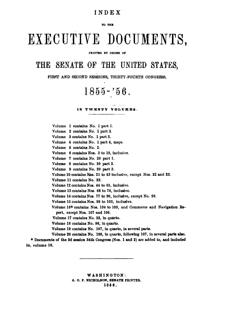 handle is hein.usccsset/usconset49464 and id is 1 raw text is: 

                             INDEX

                                TM TU



 EXECUTIVE DOCUMENTS,

                           PRINTED BY ORDER OF


    THE SENATE. OF THE UNITED STATES,

         FIRST AND  SECOND SESSIONS, THIRTY-FOURTH CONGRESS,



                         1855-'56.


                      IN TWENTY     VOLUMES.



           Volume 1 contains No. 1 part 1.
           Volume 2 contains No. 1 part 2.
           Volume 3 contains No. I part 3.
           Volume 4 contains No. 1 part 4, maps.
           Volume 6 contains No. 2.
           Volume 6 contains Nos. 3 to 19, inclusive.
           Volume 7 contains No. 20 part 1.
           Volume 8 contains No. 20 part 2.
           Volume 9 contains No. 20 part 3.
           Volume 10 contains ND8. 21 to 43 inclusive, except Nos. 22 and 23.
           Volume 11 contains No. 23.
           Volume 12 contains Noe. 44 to 65, inclusive.
           Volume 13 contains Nos. 66 to 76, inclusive.
           Volume 14 contains Nos. 77 to 98, inclusive, except No. 96.
           Volume 15 contains Nos. 99 to 103, inclusive.
           Volume 160 contains Nos. 104 to 109, and Commerce and Navigation Be-
             port, except Nos. 107 and 108.
           Volume 17 contains No. 22, in quarto.
           Volume 18 contains No. 96, in quarto.
           Volume 19 contains No. 107, in quarto, in several parts.
           Volume 20 contains No. 108, in quarto, following 107, in several parts also.
  0 Documents of the 2d session 34th Congres (Nos. 1 and 2) are added to, and included
in, volume 16.






                          WASHINGTON:
                    A. 0. P. NICHOLSON, SENATE PRINTEL
                                 1866.


