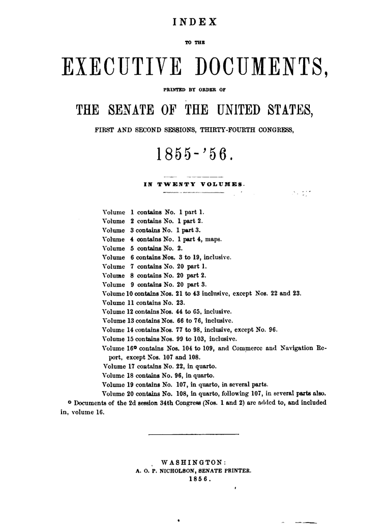 handle is hein.usccsset/usconset49465 and id is 1 raw text is: 

                             INDEX






EXECUTIVE DOCUMENTS,

                          PRLITE BY ORDER OF


    THE SENATE OF THE UNITED STATES,

         FIRST AND SECOND  SESSIONS, THIRTY-FOURTH CONGRESS,



                         1855- '56.


                     IN  TWENTY VOLUMES.



           Volume 1 contains No. 1 part 1.
           Volume 2 contains No. 1 part 2.
           Volume 3 contains No. 1 part 3.
           Volume 4 contains No. 1 part 4, maps.
           Volume 5 contains No. 2.
           Volume 6 contains Nos. 3 to 19, inclusive.
           Volume 7 contains No. 20 part 1.
           Volume 8 contains No. 20 part 2.
           Volume 9 contains No. 20 part 3.
           Volume 10 contains Nos. 21 to 43 inclusive, except Nos. 22 and 23.
           Volume 11 contains No. 23.
           Volume 12 contains Nos. 44 to 65. inclusive.
           Volume 13 contains Nos. 66 to 76, inclusive.
           Volume 14 contains Nos. 77 to 98, inclusive, except No. 96.
           Volume 15 contains Nos. 99 to 103, inclusive.
           Volume 160 contains Nos. 104 to 109, and Commerce and Navigation Re-
           port, except Nos. 107 and 108.
           Volume 17 contains No. 22, in quarto.
           Volume 18 contains No. 96, in quarto.
           Volume 19 contains No. 107, in quarto, in several parts.
           Volume 20 contains No. 108, in quarto, following 107, in several parts also.
  0 Documents of the 2d session 34th Congress (Nos. 1 and 2) are added to, and included
in, volume 16.






                          WASHINGTON:
                   A. 0. P. NICHOLSON, SENATE PRINTER.
                                 1856.


