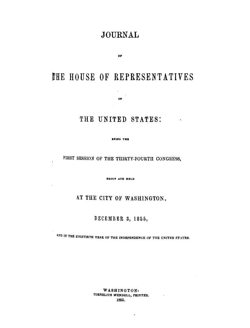 handle is hein.usccsset/usconset49467 and id is 1 raw text is: 





               JOURNAL



                    or



lE  HOUSE OF REPRESENTATIVES



                    oF


THE   UNITED


STATES:


BRING THE


  FIRST SESSION OF THE THIRTY-FOURTHI CONGRESS,



                BEGtN AND HELD



      AT THE  CITY OF WASHINGTON,



            DECEMBER   3, 1855,


AND IN THE EIGHTIETH YEAR OF THE INDEPENDENCE OF THE UNITED STATES.










               WASHINGTON:
            CORNELIUS WENDELL, PRINTER.
                   1855.


