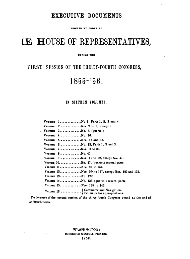 handle is hein.usccsset/usconset49469 and id is 1 raw text is: 



               EXECUTIVE DOCUMENTS


                         PRIN~TED UY ORDER Or



LE HOUSE OF REPRESENTATIVES,


                             DURING TE



   FIRST SESSION OF THE THIRTY-FOURTH CONGRESS,



                         1855-'56.




                       IN SIITEEN  VOLUMES.




           VOLUME  1..............No 1, Parts 1, 2, 3 and 4.
           VOLUME  2..............Nos. 2 to 9, except 6
           VOLUME  3..............No. 6, (quarto.)
           VOLUME  4..............No. 10.
           VOLUME  5..............Nos. 11 and 13.
           VOLUME  6..............No. 12, Parts 1, 2 and 3.
           VOLUME  7..............Nos. 14 to 39.
           VOLUME  8..............No. 40.
           VOLUME  9..............Nos. 41 to 92, except No. 47.
           VOLUME 10..............No. 47, (quarto,) several parts.
           VOLUME 11...........Nos. 93 to 103.
           VOLUME 12.............Nos. 104 to 137, except Nos. 122 and 135.
           VOLUME 13...... ......No. 122.
           VOLUME 14..............No. 135, (quarto,) several parts.
           VOLME  15..............Nos. 138 to 146.

           VOLUME 16........... Commerce and Navigattion.
                               I Entimates for appropriatiunw.
    The documents of the second session of the thirty-fourth Congress bound at the end of
    the fifteenth volume.







                          WASHINGTON:
             .        OORNELIUS WENDELL, PRINTER.
                               1856.


