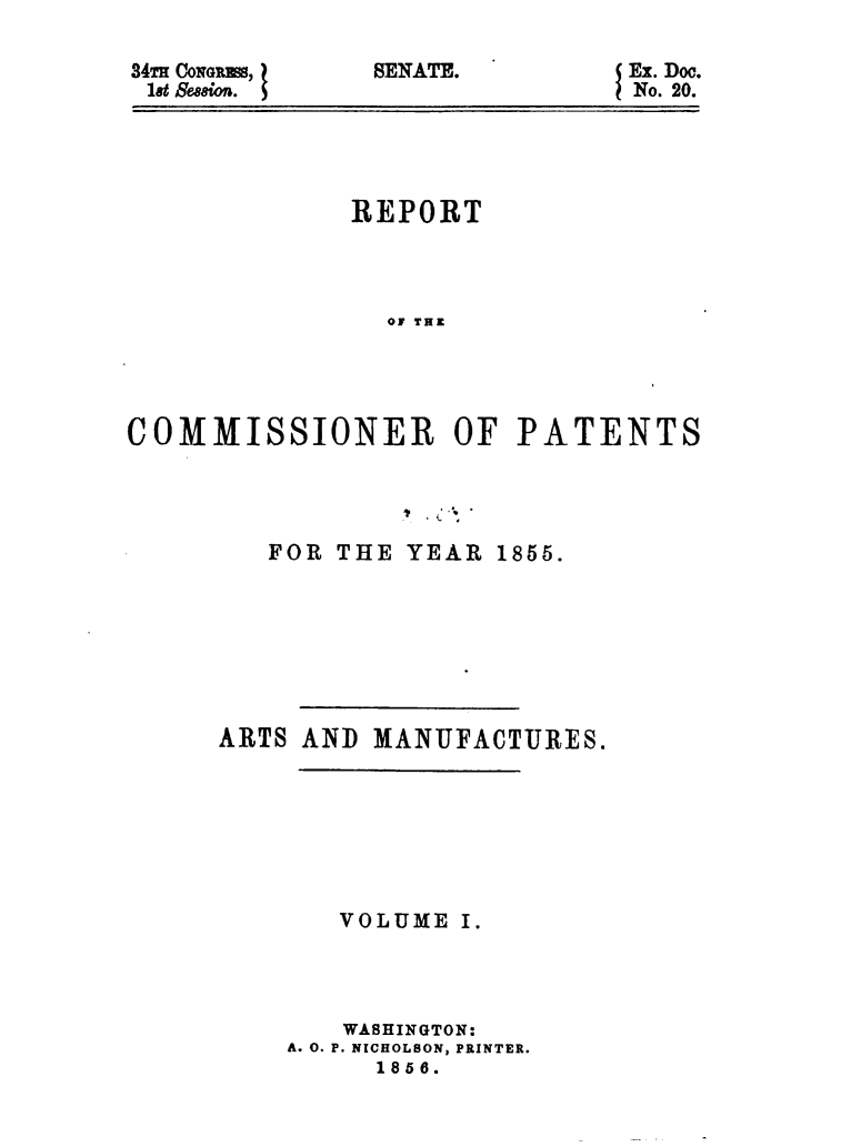 handle is hein.usccsset/usconset49470 and id is 1 raw text is: 

34Tm CONGRES,
18t Se,88ioti.


I


SENATE.


Ex. Doe.
No. 20.


              REPORT




                OF THE




COMMISSIONER OF PATENTS


   FOR THE  YEAR 1855.








ARTS AND  MANUFACTURES.







        VOLUME I.




        WASHINGTON:
    A. 0. P. NICHOLSON, PRINTER.
          1856.


