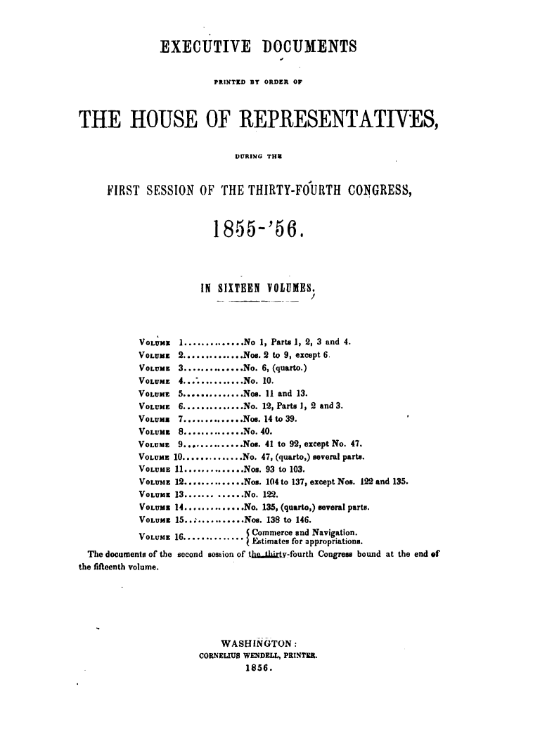 handle is hein.usccsset/usconset49471 and id is 1 raw text is: 



               EXECUTIVE DOCUMENTS


                        PRINTED BY ORDER OF



THE HOUSE OF REPRESENTATIVES,


                            DURING TI


     FIRST  SESSION   OF THE THIRTY-FOURTH      CONGRESS,


                        1855-'56,





                      IN SIXTEEN VOLUMES.




           VOLUME I .............. No 1, Parts 1, 2, 3 and 4.
           VOLUME 2 .............. Nos. 2 to 9, except 6.
           VOLUME 3 .............. No. 6, (quarto.)
           VOLUME 4............ No. 10.
           VOLUME 5 .............. Nos. 11 and 13.
           VOLUME 6 .............. No. 12, Parts 1, 2 and 3.
           VOLUME 7 .............. Nos. 14 to 39.
           VOLUME 8 .............. No. 40.
           VOLUME 9 .............. Nos. 41 to 92, except No. 47.
           VOLUME 10 .............. No. 47, (quarto,) several parts.
           VOLUME 11 .............. Nos. 93 to 103.
           VOLUME 12 .............. Nos. 104 to 137, except Nos. 122 and 135.
           VOLUME 13 ............. No. 122.
           VOLUME 14 .............. No. 135, (quarto,) several parts.
           VOLUME 15............ Nos. 138 to 146.
           VOLUME 16...........      Commerce and Navigation.
                              I Estimates for appropriations.
  The documents of the second sos.ion of tha9jI ty-fourth Congress bound at the end of
the fifteenth volume.






                          WASHINGTON:
                      CORNELIUS WENDELL, PRINTER.
                              1856.


