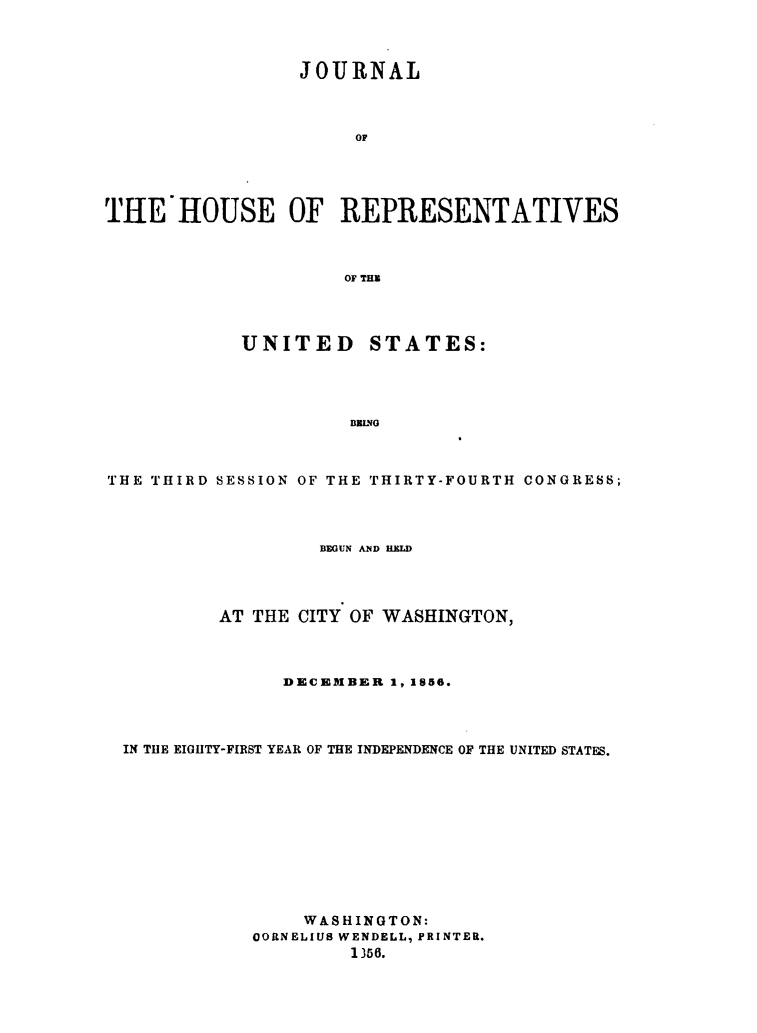 handle is hein.usccsset/usconset49475 and id is 1 raw text is: 



                 JOURNAL



                      OF





THE IIOUSE OF REPRESENTATIVES



                     OF THN


            UNITED STATES:




                     BBINO



THE THIRD SESSION OF THE THIRTY-FOURTH CONGRESS;


                 BEGUN AND HELD




         AT THE CITY OF WASHINGTON,



              DECEMBER  1, 1856.




IN THE EIGHTY-FIRST YEAR OF THE INDEPENDENCE OF THE UNITED STATES.











                WASHINGTON:
           OORNELIUS WENDELL, PRINTER.
                    1356.


