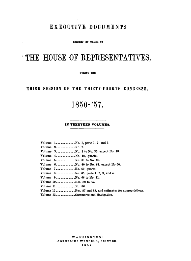 handle is hein.usccsset/usconset49476 and id is 1 raw text is: 







           EXECUTIVE DOCUMENTS



                     PMh1(M BY ORDER 01




THE HOUSE OF REPRESENTATIVES,



                        DURfIG THE




 THIRD  SESSION  OF  THE  THIRTY-FOURTH    CONGRESS,




                    1856-'57.





                 IN THIRTEEN VOLUMES.





       Volume 1.-----------No. 1, parts 1, 2, and 3.
       Volume 2.----------No. 2.
       Volume 3-----------No. 3 to No. 30, except No. 18.
       Volume 4-----------No. 18, quarto.
       Volume 5     .-----------No. 31 to No. 39.
       Volume 6-----------No. 40 to No. 64, except No 60.
       Volume 7.-----------No. 60, quarto.
       Volume 8.-----------No. 65, parts 1, 2, 3, and 4.
       Volume 9.-----------No. 66 to No. 81.
       Volume 10.----------No@. 82 to 85.
       Volume 11.-----------No. 86.
       Volume 12-----------Nos. 87 and 88, and estimates for appropriations.
       Volume 13. .   _  .. Commerce and Navigation.












                    WASHINGTON:
              CORNELIUS WENDELL, PRINTER.
                         1857.


