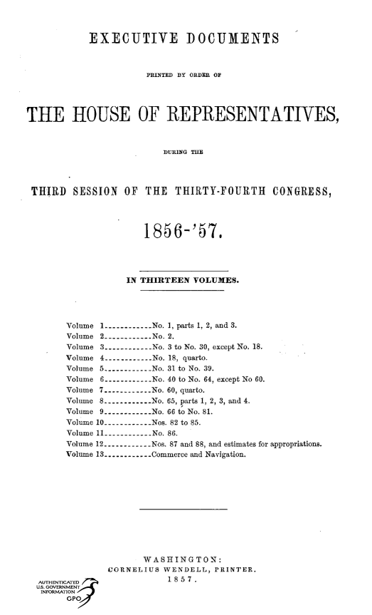 handle is hein.usccsset/usconset49478 and id is 1 raw text is: 



           EXECUTIVE DOCUMENTS



                     PRINTED BY ORDER OF




THE HOUSE OF REPRESENTATIVES,



                        DURING THE




 THIRD  SESSION  OF  THE  THIRTY-FOURTH CONGRESS,




                     1856-'57.




                  IN THIRTEEN VOLUMES.





       Volume 1----------No. 1, parts 1, 2, and 3.
       Volume 2.----------.. .No. 2.
       Volume 3----------.. . No. 3 to No. 30, except No. 18.
       Volume 4----------..  No. 18, quarto.
       Volume 5----------.. .No. 31 to No. 39.
       Volume 6----------No. 40 to No. 64, except No 60.
       Volume 7----------.. .No. 60, quarto.
       Volume 8-----------No. 65, parts 1, 2, 3, and 4.
       Volume 9----------No. 66 to No. 81.
       Volume 10----------.. .Nos. 82 to 85.
       Volume 11.----------.. .No. 86.
       Volume 12.----------Nos. 87 and 88, and estimates for appropriations.
       Volume 13----------Commerce and Navigation.


      WASHINGTON:
CORNELIUS WENDELL, PRINTER.
           1857.


GO


