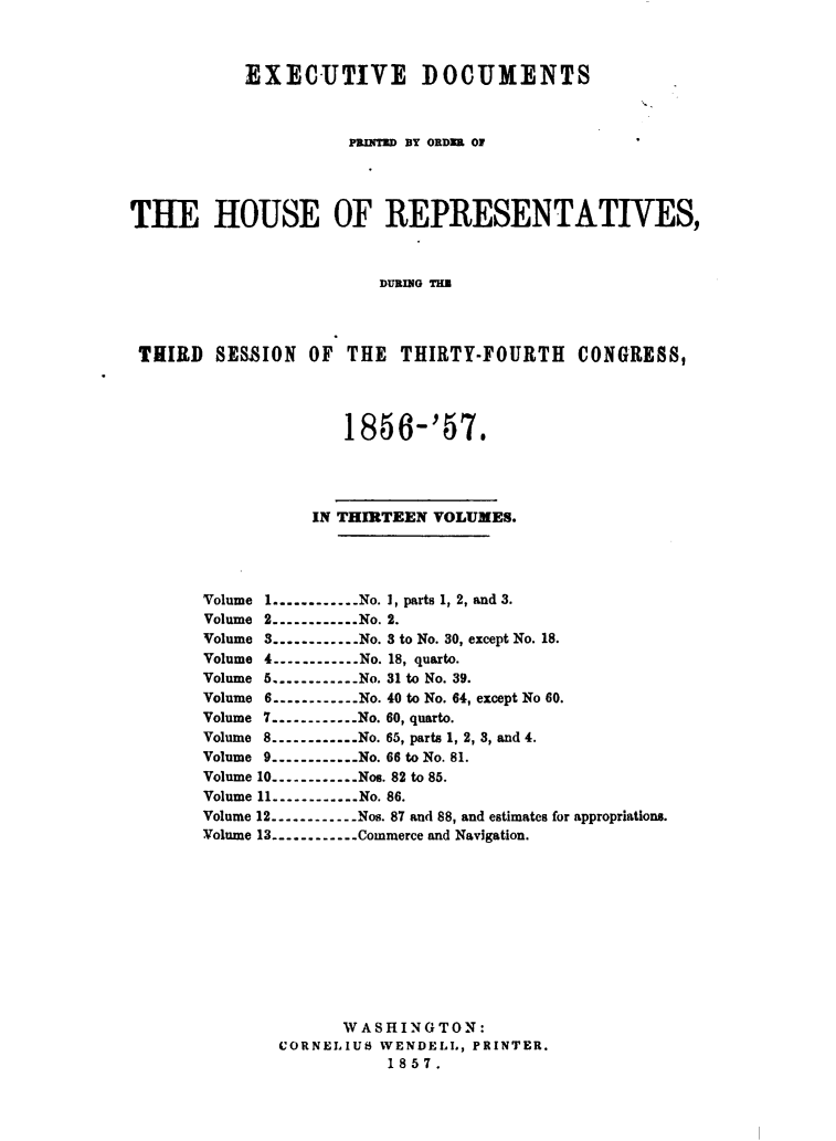 handle is hein.usccsset/usconset49480 and id is 1 raw text is: 



           EXECUTIVE DOCUMENTS



                     PRINTZD BY ORDR OF'




TUE HOUSE OF REPRESENTATIVES,



                        DURING TIM




 THIRD  SESSION   OF THE  THIRTY-FOURTH CONGRESS,




                     1856-'57.




                  IN THIRTEEN VOLUMES.




       Volume 1............No. 1, parts 1, 2, and 3.
       Volume 2.----------No. 2.
       Volume 3............No. 3 to No. 30, except No. 18.
       Volume 4----------No. 18, quarto.
       Volume 5............No. 31 to No. 39.
       Volume 6 .----------No. 40 to No. 64, except No 60.
       Volume 7----------No. 60, quarto.
       Volume 8----------No. 65, parts 1, 2, 3, and 4.
       Volume 9.----------No. 66 to No. 81.
       Volume 10.----------Nos. 82 to 85.
       Volume 11----------No. 86.
       Volume 12----------Nos. 87 and 88, and estimates for appropriations.
       Volume 13.----------Commerce and Navigation.











                     WASHING  TON:
               CORNELIUS WENDELL, PRINTER.
                         1857.


