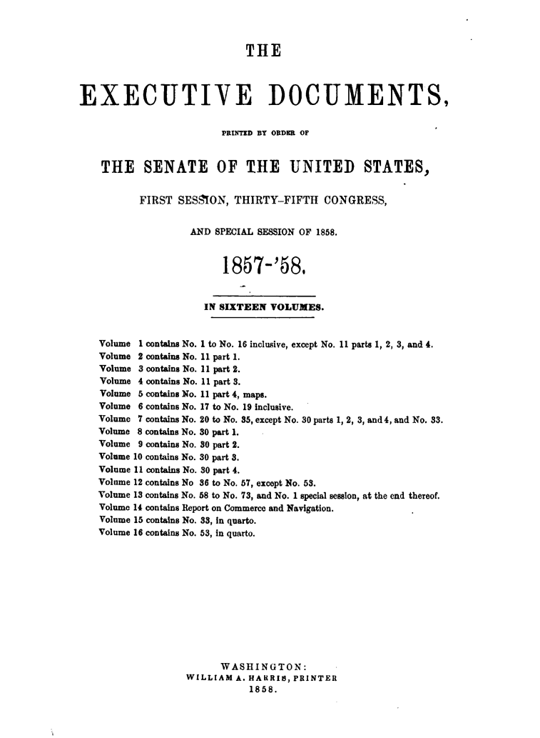 handle is hein.usccsset/usconset49481 and id is 1 raw text is: 



                             THE



EXECUTIVE DOCUMENTS,


                         PRItMD BY ORDER OF


    THE SENATE OF THE UNITED STATES,


          FIRST  SESSION,  THIRTY-FIFTH   CONGRESS,


                   AND  SPECIAL SESSION OF 1858.



                         1857-'58.


                      IN SIXTEEN VOLUMES.


   Volume 1 contains No. 1 to No. 16 inclusive, except No. 11 parts 1, 2, 3, and 4.
   Volume 2 contains No. 11 part 1.
   Volume 3 contains No. 11 part 2.
   Volume 4 contains No. 11 part 3.
   Volume 5 contains No. 11 part 4, maps.
   Volume 6 contains No. 17 to No. 19 inclusive.
   Volume 7 contains No. 20 to No. 35, except No. 30 parts 1, 2, 3, and 4, and No. 33.
   Volume 8 contains No. 30 part 1.
   Volume 9 contains No. 30 part 2.
   Volume 10 contains No. 30 part 3.
   Volume 11 contains No. 30 part 4.
   Volume 12 contains No 36 to No. 57, except No. 53.
   Volume 13 contains No. 58 to No. 73, and No. 1 special session, at the end thereof.
   Volume 14 contains Report on Commerce and Navigation.
   Volume 15 contains No. 33, in quarto.
   Volume 16 contains No. 53, in quarto.












                        WASHINGTON:
                   WILLIAM A. HARRIS, PRINTER
                             1858.


