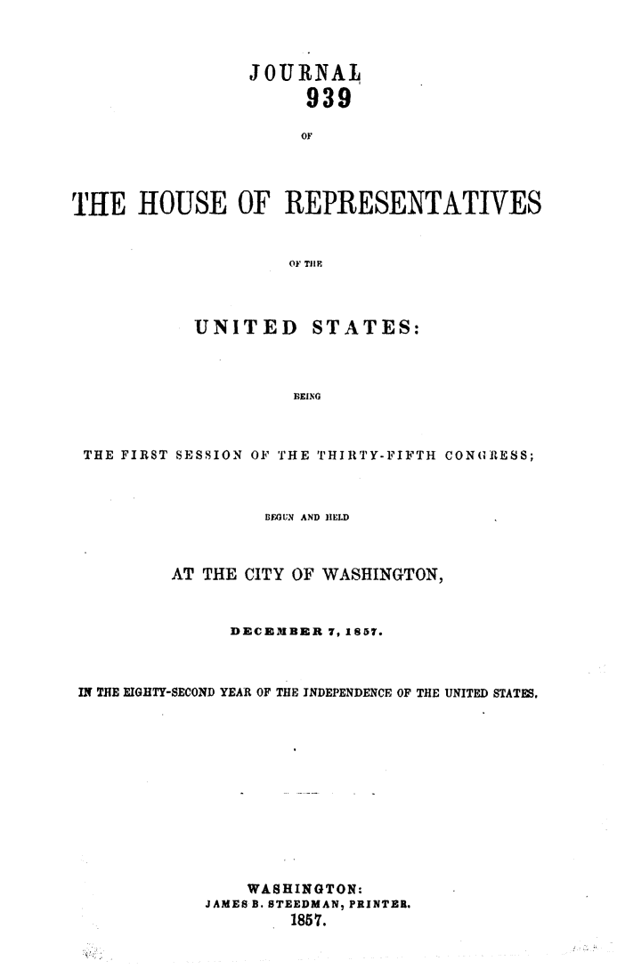 handle is hein.usccsset/usconset49483 and id is 1 raw text is: 



                 JOURNAL

                      939

                      OF




'THE  HOUSE OF REPRESENTATIVES


                     OF Till?


UNITED


STATES:


BEING


THE FIRST SESSION OF THE THIRTY-FIFTH CONGRESS;



                  BEGUN AND HELD



         AT THE CITY OF WASHINGTON,



               DECEMBER 7, 1857.



IN THE EIGHTY-SECOND YEAR OF THE INDEPENDENCE OF THE UNITED STATES.













                WASHINGTON:
            JAMES B. STEEDMAN, PRINTER.
                    1857.


