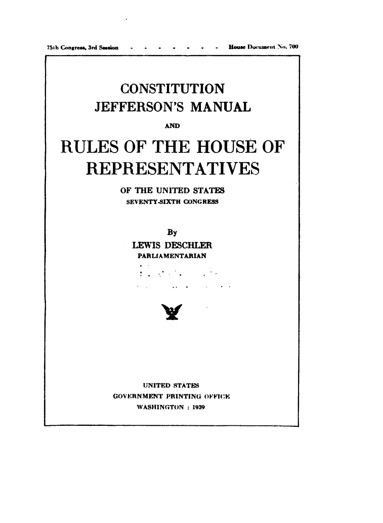 handle is hein.usccsset/usconset49487 and id is 1 raw text is: 




75th CAngress. 3rd Session


          CONSTITUTION

      JEFFERSON'S MANUAL

                 AND


RULES OF THE HOUSE OF


    REPRESENTATIVES

          OF THE UNITED STATES
          SEVENTY-SIXTH CONGRESS



                  By

            LEWIS DESCHLER
            PARLIAMENTARIAN

















              UNITED STATES
         GOVERNMENT PRINTING OFFICE
             WASHINGTON : 1939


House Dwumcipt Nfv. 700


