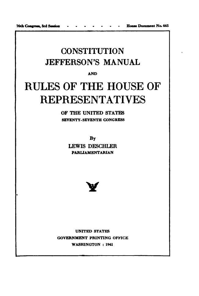handle is hein.usccsset/usconset49489 and id is 1 raw text is: 



76th Congrems, 3rd Seasion - - House Document No. 665


          CONSTITUTION

      JEFFERSON'S MANUAL

                 AND


RULES OF THE HOUSE OF


REPRESENTATIVES

      OF THE UNITED STATES
      SEVENTY.SEVENTH CONGRESS



             By
        LEWIS DESCHLER
        PARLIAMENTARIAN















          UNITED STATES
     GOVERNMENT PRINTING OFFICE
         WASHINGTON :1941


