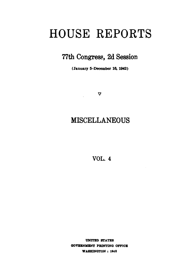 handle is hein.usccsset/usconset49490 and id is 1 raw text is: 




HOUSE REPORTS



    77th Congress, 2d Session

       (January 5-December 16, 1942)








       MISCELLANEOUS






             VOL. 4


     UNITED STATES
GOVERNMENT PRINTING OFFICE
   WASHINGTON : 1942


