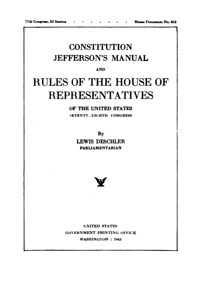 handle is hein.usccsset/usconset49491 and id is 1 raw text is: 


77th Conms, 2d Session         m- ous Document No. 812


          CONSTITUTION

     JEFFERSON'S MANUAL

                 AND


RULES OF THE HOUSE OF


REPRESENTATIVES

      OF THE UNITED STATES
      SEVENTY - FIGHTi CONGRESS



             By
       LEWIS DESCHLER
       PARLIAMENTARIAN


     UNITED STATES
GOVERNMENT PRINTING OFFICE
    WASHINGTON : 1943


