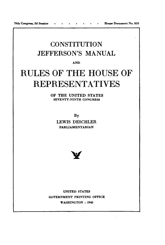handle is hein.usccsset/usconset49493 and id is 1 raw text is: 




78th Congress, 2d Seasion .   House Document No. 810


          CONSTITUTION

      JEFFERSON'S MANUAL

                 AND


RULES OF THE HOUSE OF


    REPRESENTATIVES


OF THE UNITED STATES
  SEVENTY-NINTH CONGRESS



        By.
   LEWIS DESCHLER
   PARLIAMENTARIAN















     UNITED STATES
GOVERNMENT PRINTING OFFICE
    WASHINGTON : 1945


