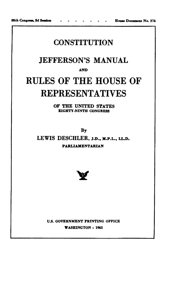 handle is hein.usccsset/usconset49505 and id is 1 raw text is: 







        CONSTITUTION


    JEFFERSON'S MANUAL

               AND

RULES OF THE HOUSE OF

    REPRESENTATIVES

        OF THE UNITED STATES
        EIGHTY-NINTH CONGRESS



                By
   LEWIS DESCHLER, J.D., M.P.L., LL.D.
           PARLIAMENTARIAN


U.S. GOVERNMENT PRINTING OFFICE
     WASHINGTON : 1965


88th Coupons, 2d Session


House Document No. 374


