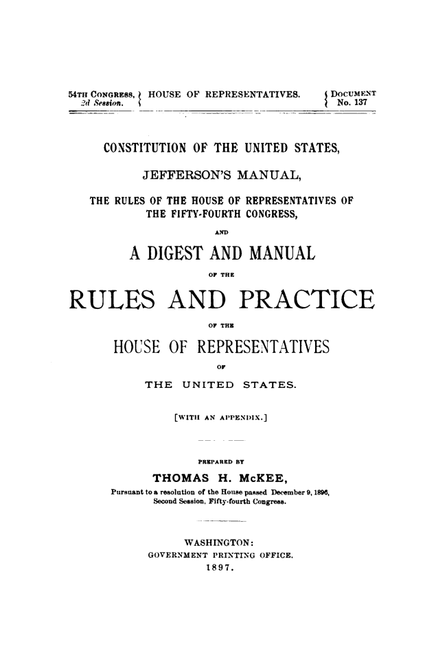 handle is hein.usccsset/usconset49508 and id is 1 raw text is: 








54TH CONGRESS, HOUSE OF REPRESENTATIVES. DOCUMENT
  ,?d Seasion.                          No. 137




     CONSTITUTION  OF THE  UNITED STATES,


           JEFFERSON'S   MANUAL,

   THE RULES OF THE HOUSE OF REPRESENTATIVES OF
            THE FIFTY-FOURTH CONGRESS,

                      A.

         A  DIGEST   AND   MANUAL

                     OF THE


RULES AND PRACTICE

                     OF THE

       HOUSE   OF  REPRESENTATIVES
                      or


     THE   UNITED   STATES.


          [WITH AN APPENDIX.]



             PREPARED BY

      THOMAS H. McKEE,
Pursuant to a resolution of the House passed December 9, 1896,
      Second Session, Fifty-fourth Congress.


     WASHINGTON:
GOVERNMENT PRINTING OFFICE.
         1897.


