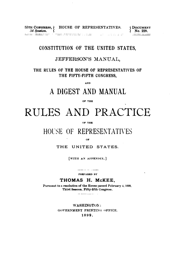 handle is hein.usccsset/usconset49510 and id is 1 raw text is: 





55m CONGRESS, HOUSE OF REPRESENTATIVES.
  3d qeasion.


DOCUMENT
No. 229.


     CONSTITUTION  OF THE  UNITED STATES,


           JEFFERSON'S MANUAL,


   THE RULES OF THE HOUSE OF REPRESENTATIVES OF
             THE FIFTY-FIFTH CONGRESS,

                      AND

         A  DIGEST   AND   MANUAL

                     OF TE


RULES AND PRACTICE

                     OF THE

       HOUSE   OF   REPRESENTATIVES
                       OF


     THE   UNITED   STATES.


          [WITH1 AN APPENDIX.]



             PREPARED BY
      THOMAS H. McKEE,
Pursiant to a resolution of the House passed February 4, 1899,
       Third Session, Fifty-fifth Congress.


      WASHINGTON:
GOVERNMENT PRINTING OFFICE.
         1899.


