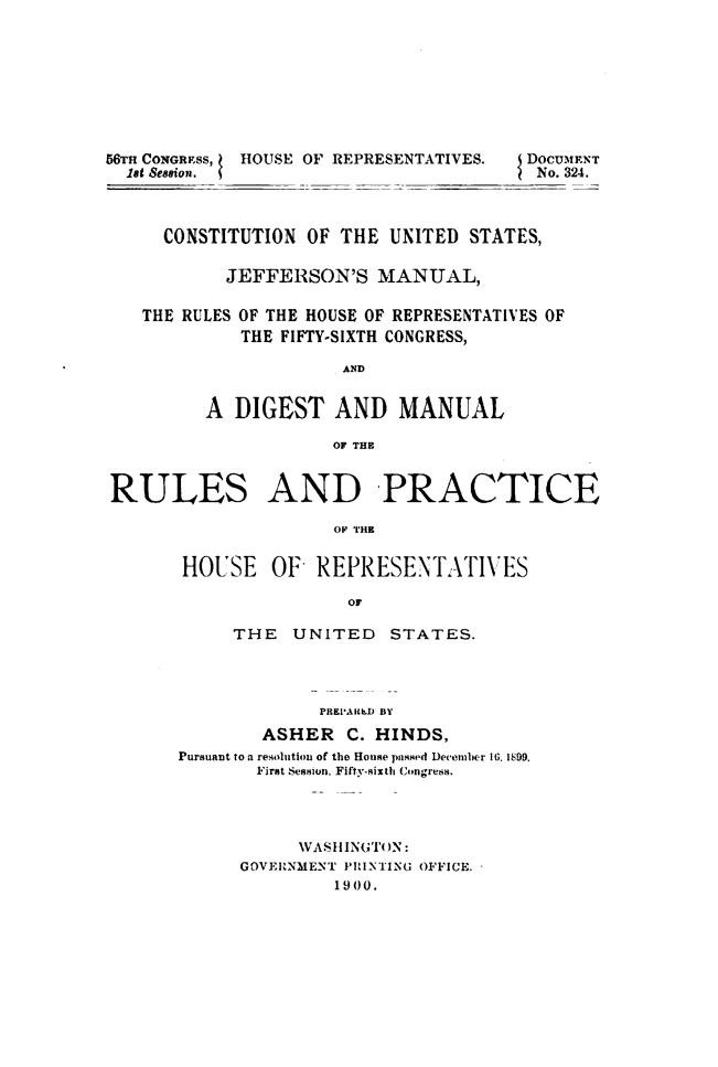handle is hein.usccsset/usconset49511 and id is 1 raw text is: 








56TH CONGREss, HOUSE OF REPRESENTATIVES. DOCUMENT
  1st Seasion.                           No. 324.



     CONSTITUTION  OF THE  UNITED STATES,

           JEFFERSON'S MANUAL,

   THE RULES OF THE HOUSE OF REPRESENTATIVES OF
             THE FIFTY-SIXTH CONGRESS,

                      AND


         A  DIGEST AND MANUAL

                     OF THE


RULES AND PRACTICE




       HOUSE OF REPRESENTATIVES

                       OF


     THE   UNITED   STATES.




             PREPARLD BY
        ASHER   C. HINDS,
Pursuant to a resolution of the House passed December 16. 1899.
       First Session, Fifty-sixth Coingress.


     VASHINGTON:
GOVERNMENT PRINTING OFFICE.
         1900.


