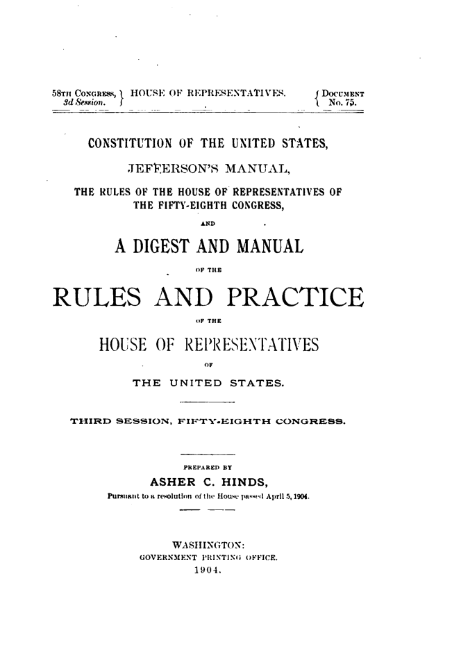 handle is hein.usccsset/usconset49516 and id is 1 raw text is: 







58TH CONGREMS, HOUSE OF REPRESENTATIVES.  DoCUMENT
  Sd SeniazonD. J    .No. 75.



     CONSTITUTION OF THE UNITED STATES,

           JEFFERSON'S  MANUAL,

   THE RULES OF THE HOUSE OF REPRESENTATIVES OF
           THE FIFTY-EIGHTH CONGRESS,
                     AND

         A DIGEST   AND   MANUAL

                    OF THE


RULES AND PRACTICE
                    OF THE


       HOUSE  OF  REPRESENTATIVES
                     OF

           THE  UNITED   STATES.


  THIRD  SESSION, FIFTY.EIGHTH CONGRESS.



                  PREPARED BY
              ASHER  C. HINDS,
        Pursiant to a resolution of tih House pa'-ed April 5,1904.




                 WASHINGTON:
            GOVERNMENT PRINTING OFFICE.
                    1904.



