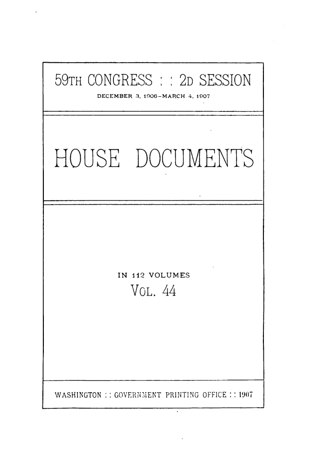 handle is hein.usccsset/usconset49517 and id is 1 raw text is: 





59TH CONGRESS : :   2D SESSION
       DECEMBER 3, 1906-MARCH 4, 1907


HOUSE DOCUMENTS


IN 112 VOLUMES
  VOL. 44


WASHINGTON :: GOVERNMENT PRINTING OFFICE :: 1907


