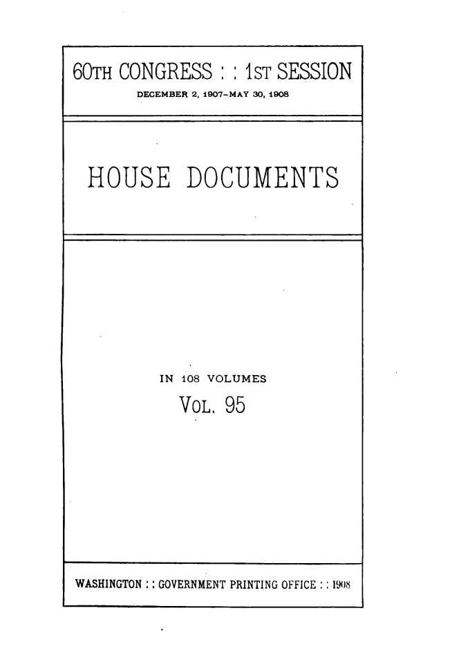 handle is hein.usccsset/usconset49518 and id is 1 raw text is: 


60TH CONGRESS :   : 1ST SESSION
       DECEMBER 2, 1907-MAY 30, 1908


HOUSE DOCUMENTS


IN 108 VOLUMES
  VOL. 95


WASHINGTON :: GOVERNMENT PRINTING OFFICE: : 1908


