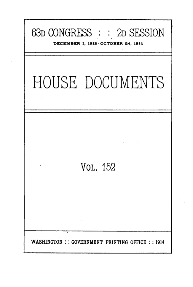 handle is hein.usccsset/usconset49524 and id is 1 raw text is: 

63D CONGRESS : : 2D SESSION
     DECEMBER 1, 1918-OCTOBER 24, 1914


HOUSE DOCUMENTS


VOL. 152


WASHINGTON : : GOVERNMENT PRINTING OFFICE : :1914


