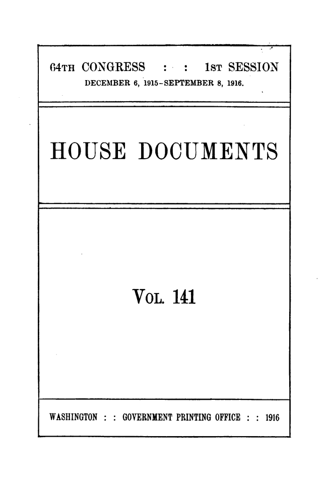handle is hein.usccsset/usconset49526 and id is 1 raw text is: 



64TH CONGRESS          1sT SESSION
     DECEMBER 6, 1915-SEPTEMBER 8, 1916.


HOUSE DOCUMENTS


VoL.  141


WASHINGTON : : GOVERNMENT PRINTING OFFICE : : 1916


