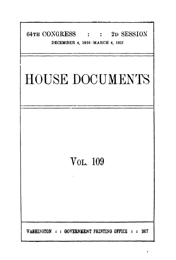 handle is hein.usccsset/usconset49527 and id is 1 raw text is: 



64TH CONGRESS       :  2D SESSION
       DECEMBER 4, 1916-MARCH 4, 1917


HOUSE DOCUMENTS


VOL.  109


WASHINGTON : : GOVERNMENT PRINTING OFFICE : : 1917


