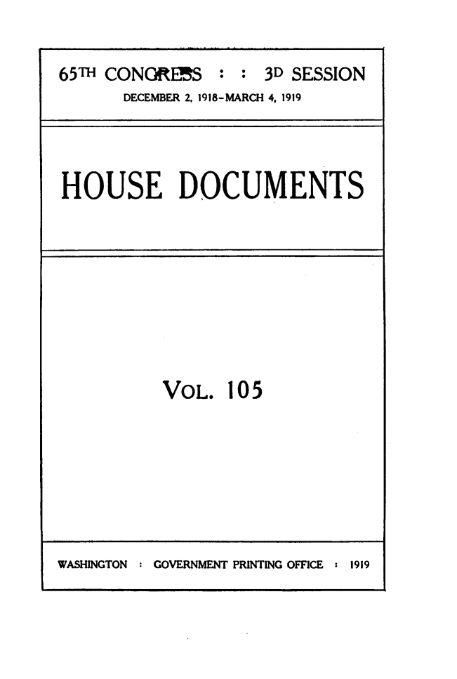 handle is hein.usccsset/usconset49529 and id is 1 raw text is: 

65T  CONORIES   :  : 3D SESSION
       DECEMBER 2, 1918-MARCH 4, 1919


HOUSE DOCUMENTS


VOL.


105


WASHINGTON : GOVERNMENT PRINTING OFFICE : 1919


