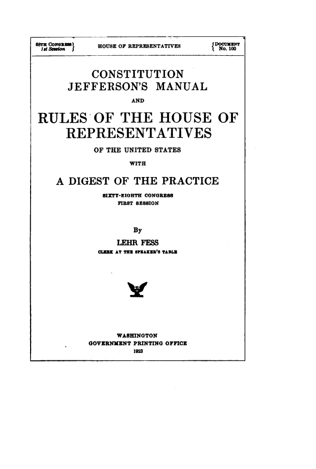 handle is hein.usccsset/usconset49531 and id is 1 raw text is: 




WT          HOUSE OF REPRESENTATIVES DCUMENT
lat Ssoi                           No. 100



           CONSTITUTION

      JEFFERSON'S MANUAL

                  AND


RULES OF THE HOUSE OF

      REPRESENTATIVES


       OF THE UNITED STATES

              WITH


A DIGEST   OF  THE  PRACTICE


SIZTY-EIGHTH CONGRES8
    FIRST SESSION



       By

    LEHR FESS
CLEB AT TER SPEAKW'S TASLU


     WASHINGTON
GOVERNMENT PRINTING OFFICE
        1923


