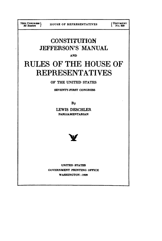 handle is hein.usccsset/usconset49534 and id is 1 raw text is: 




70TH CoN0RU m  HOUSE OF REPRESENTATIVES  DOCUMNT
£4 &unaon )J                        No.62



            CONSTITUTION

       JEFFERSON'S MANUAL
                   AND


 RULES OF THE HOUSE OF

      REPRESENTATIVES


OF THE UNITED STATES

  SEVENTY-FIRST CONGRESS


         By

   LEWIS DESCHLER
   PARLIAMENTARIAN













     UNITED STATES
GOVERNMENT PRINTING OFFICE
    WASHINGTON: 1929


