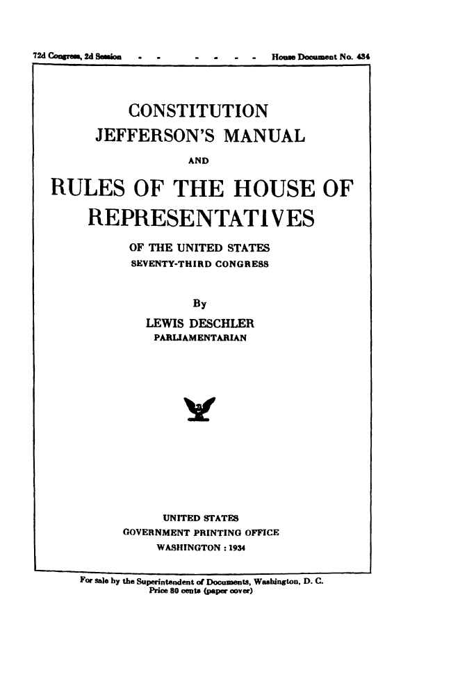 handle is hein.usccsset/usconset49536 and id is 1 raw text is: 




72d Coopem, Id Bernice - - - - - - Hones Document No. 434


           CONSTITUTION

      JEFFERSON'S MANUAL

                    AND


RULES OF THE HOUSE OF


     REPRESENTATIVES


OF  THE UNITED STATES
SEVENTY-THIRD CONGRESS



          By

   LEWIS DESCHLER
   PARLIAMENTARIAN

















      UNITED STATES
GOVERNMENT PRINTING OFFICE
     WASHINGTON: 1934


For Sale by the Superintendent of Documents, Washington. D. C.
          Price 80 cents (paper cover)


72d CAwgrawk 2d Session


Homw Document No. 434



