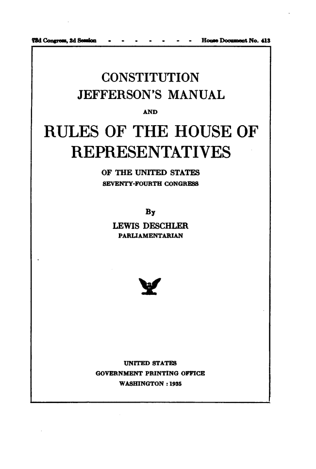 handle is hein.usccsset/usconset49537 and id is 1 raw text is: 



d Congress, 2d Seimon      - House Document No. 413


          CONSTITUTION

      JEFFERSON'S MANUAL

                 AND


RULES OF THE HOUSE OF


REPRESENTATIVES

     OF THE UNITED STATES
     SEVENTY-FOURTH CONGRESS


             By

       LEWIS DESCHLER
       PARLIAMENTARIAN


     UNITED STATES
GOVERNMENT PRINTING OFFICE
    WASHINGTON : 1935


