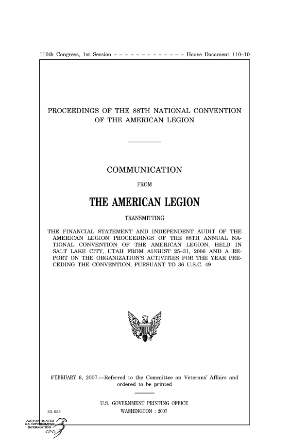 handle is hein.usccsset/usconset49540 and id is 1 raw text is: 








110th Congress, 1st Session              House Document 110 10


PROCEEDINGS OF THE 88TH NATIONAL CONVENTION
             OF THE AMERICAN LEGION







                 COMMUNICATION

                          FROM


            THE AMERICAN LEGION

                      TRANSMITTING

THE FINANCIAL STATEMENT AND INDEPENDENT AUDIT OF THE
AMERICAN LEGION PROCEEDINGS OF THE 88TH ANNUAL NA-
  TIONAL CONVENTION OF THE AMERICAN LEGION, HELD IN
  SALT LAKE CITY, UTAH FROM AUGUST 25-31, 2006 AND A RE-
  PORT ON THE ORGANIZATION'S ACTIVITIES FOR THE YEAR PRE-
  CEDING THE CONVENTION, PURSUANT TO 36 U.S.C. 49


FEBRUARY 6, 2007.-Referred to the Committee on Veterans' Affairs and
                   ordered to be printed


U.S. GOVERNMENT PRINTING OFFICE
      WASHINGTON :2007


33 055


AUTHE!


INFORMAtTION'


110th Congress, 1st Session


House Document 110-10


