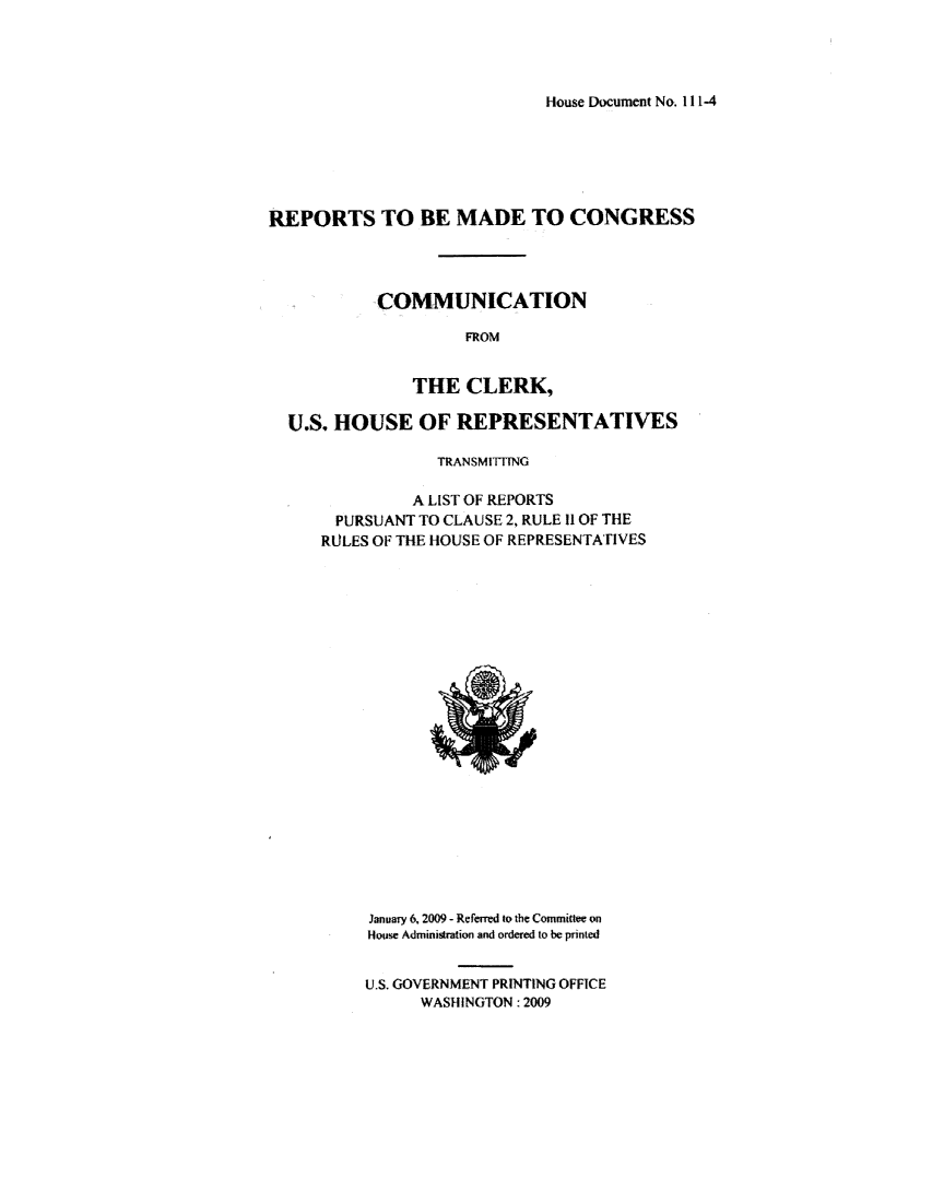 handle is hein.usccsset/usconset49543 and id is 1 raw text is: 




House Document No. 111-4


REPORTS TO BE MADE TO CONGRESS




           COMMUNICATION

                    FROM


               THE CLERK,

  U.S. HOUSE OF REPRESENTATIVES

                 TRANSMITTING

               A LIST OF REPORTS
       PURSUANT TO CLAUSE 2, RULE 11 OF THE
     RULES OF THE HOUSE OF REPRESENTATIVES


January 6, 2009 - Referred to the Committee on
Houwe Administration and ordered to be printed


U.S. GOVERNMENT PRINTING OFFICE
      WASHINGTON: 2009


