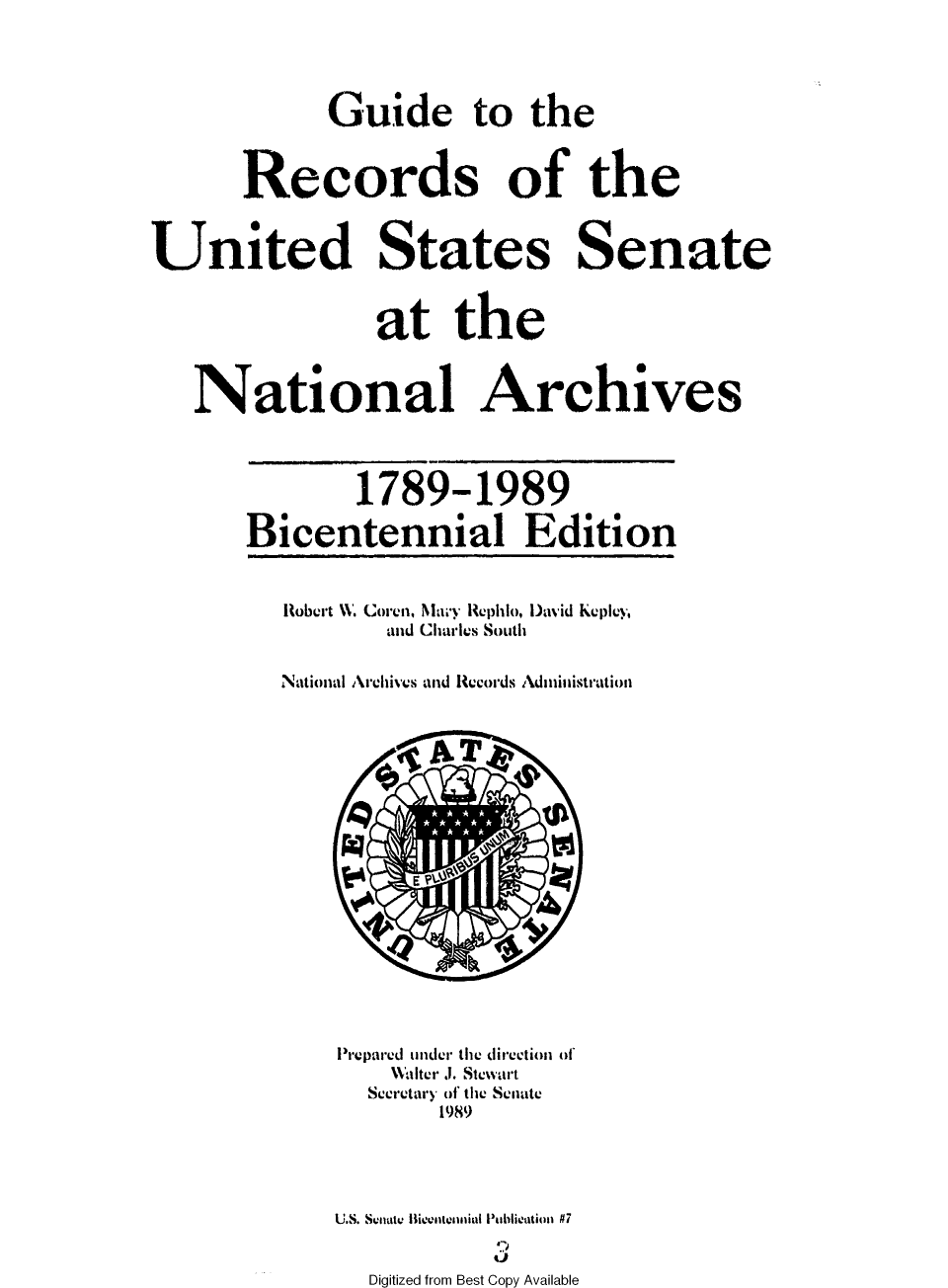handle is hein.usccsset/usconset49545 and id is 1 raw text is: 




             Guide to the


       Records of the


United States Senate


                at the



   National Archives



               1789-1989

       Bicentennial Edition


          Robert W. Coren, Niy Rephlo, David Kepiey,
                 and Charles South

         National Archives and Records Administration


















             Prepared under the direction of
                 Halter .1. Stewart
                 Secretary of the Senate
                     1989




             U.S. Snautc Ilientennial Publiention #7


Digitized from Best Copy Available


