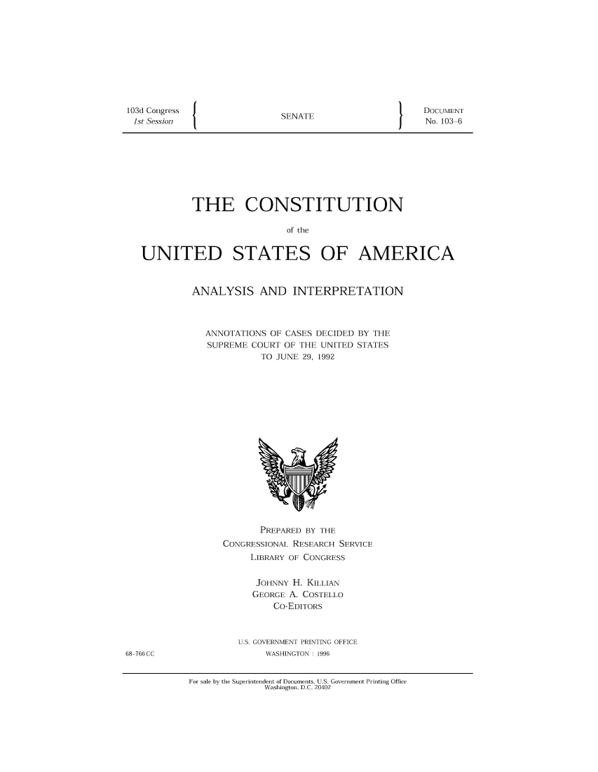 handle is hein.usccsset/usconset49546 and id is 1 raw text is: 













I


SENATE


I


         THE CONSTITUTION

                           of the


UNITED STATES OF AMERICA


ANALYSIS AND INTERPRETATION




   ANNOTATIONS OF CASES DECIDED BY THE
   SUPREME COURT OF THE UNITED STATES
             TO JUNE 29, 1992



















             PREPARED BY THE
      CONGRESSIONAL RESEARCH SERVICE
           LIBRARY OF CONGRESS


           JOHNNY  H. KILLIAN
           GEORGE A. COSTELLO
               Co-EDITORS



         U.S. GOVERNMENT PRINTING OFFICE
              WASHINGTON : 1996


For sale by the Superintendent of Documents, U.S. Government Printing Office
              Washington, D.C. 20402


103d Congress
1st Session


DOCUMENT
No. 103-6


68-766 CC


