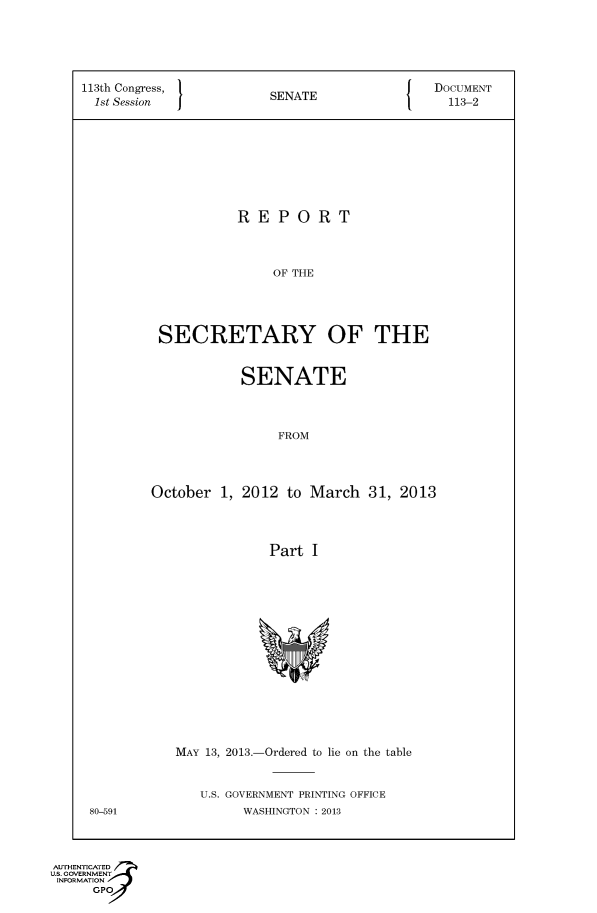 handle is hein.usccsset/usconset49554 and id is 1 raw text is: 






113th Congress,       SENATE             DOCUMENT
1st Session           SA113-2










                  REPORT




                      OF THE





         SECRETARY OF THE


          SENATE




               FROM




October 1, 2012 to March 31, 2013




              Part I


MAY 13, 2013.-Ordered to lie on the table



   U.S. GOVERNMENT PRINTING OFFICE
        WASHINGTON : 2013


80-591


AUTHENI CATED
US. GOVERNMENT
INFORMATION
     GPO


