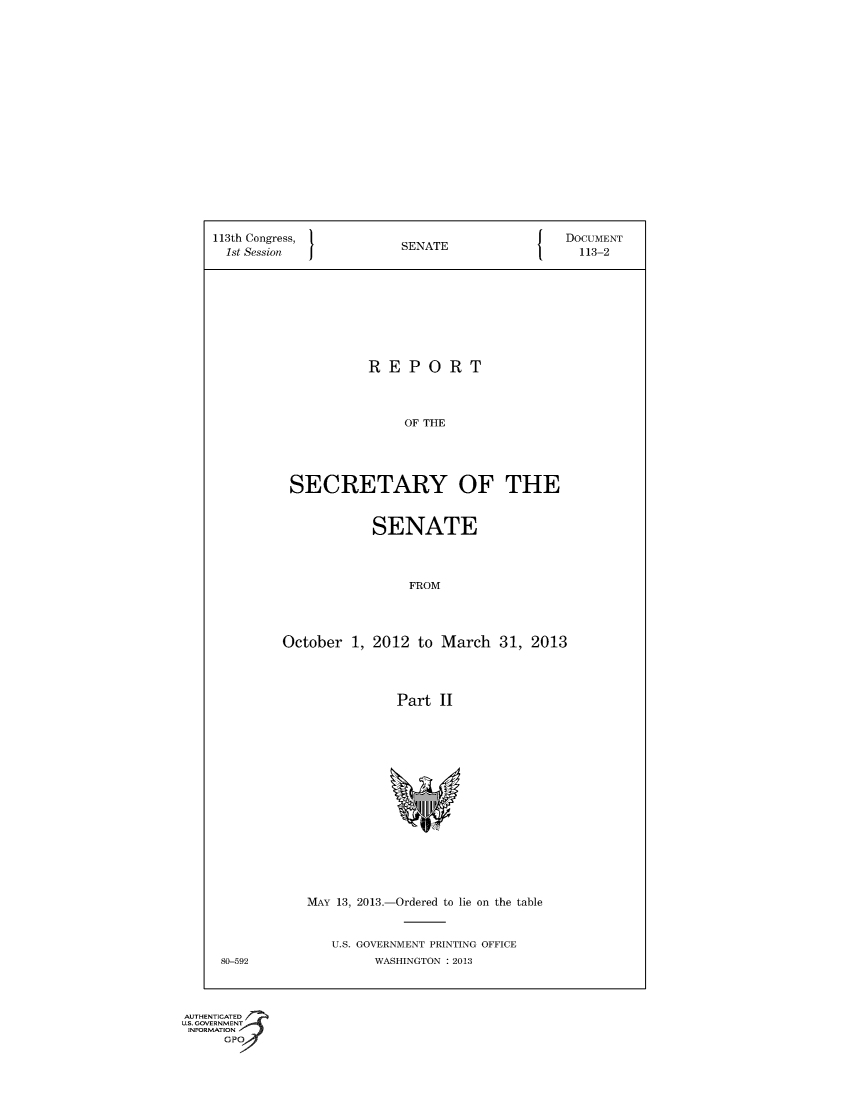 handle is hein.usccsset/usconset49555 and id is 1 raw text is: 



















113th Congress,         S                    DOCUMENT
  1st Session           SENATE                 113-2









                    REPORT



                        OF THE





          SECRETARY OF THE


           SENATE



                FROM




October  1, 2012 to March   31, 2013




               Part II


MAY 13, 2013.-Ordered to lie on the table


U.S. GOVERNMENT PRINTING OFFICE
     WASHINGTON : 2013


80-592


AUTHENTICATED
=   -NJVIENt A
    AT'.N I
    Gpo
       ,;; v



