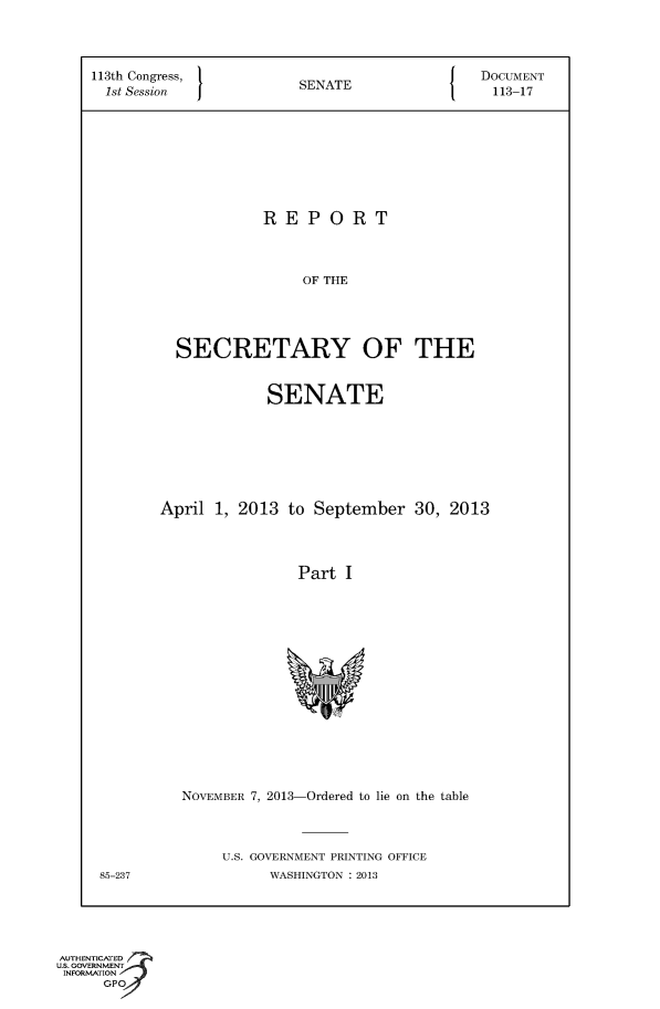 handle is hein.usccsset/usconset49556 and id is 1 raw text is: 




    113th Congress,       SENATE             DOCUMENT
    1st Session           SEAE113-17








                      REPORT



                          OF THE




             SECRETARY OF THE


                      SENATE







           April 1, 2013 to September 30, 2013




                          Part I















             NOVEMBER 7, 2013-Ordered to lie on the table



                  U.S. GOVERNMENT PRINTING OFFICE
     85-237            WASHINGTON : 2013





AUTHENTICATED
U.S. GOVERNMENT
INFORMATION
     GPO


