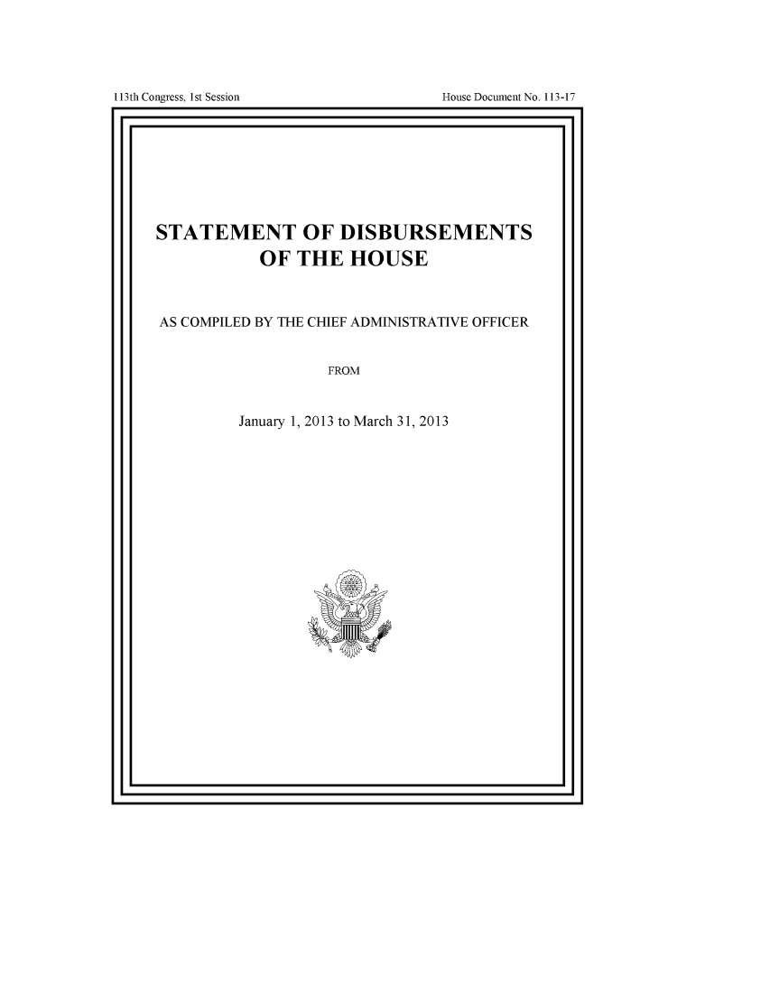 handle is hein.usccsset/usconset49558 and id is 1 raw text is: 







113th Congress, 1st Session             House Document No. 113-17
F


STATEMENT OF DISBURSEMENTS

             OF  THE HOUSE




AS COMPILED BY THE CHIEF ADMINISTRATIVE OFFICER



                     FROM



          January 1, 2013 to March 31, 2013


I '                                      I


I 13th Congress, I st Session


House Document No. 113 -17


