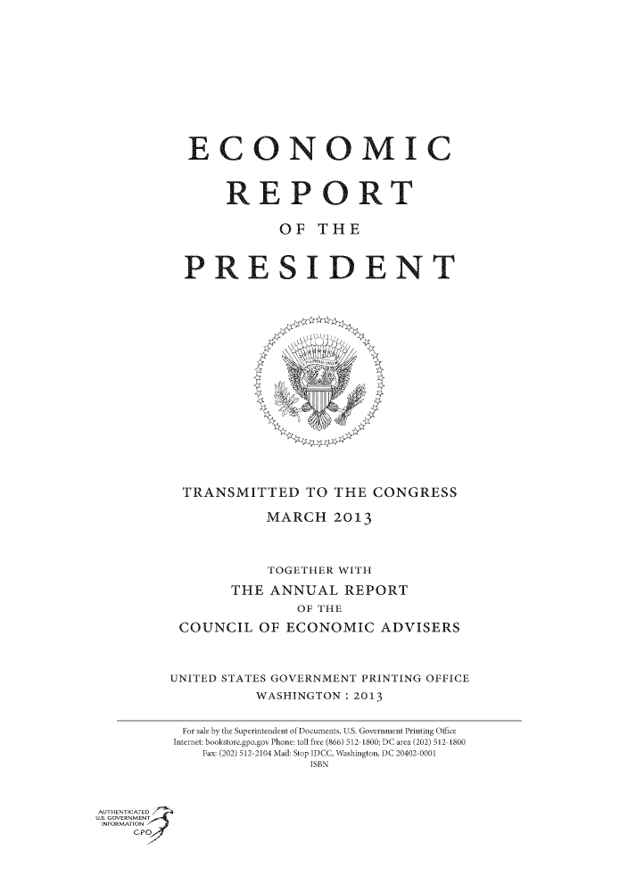 handle is hein.usccsset/usconset49586 and id is 1 raw text is: 













           ECONOMIC



                REPORT


                       OF THE


           PRESIDENT





















           TRANSMITTED TO THE CONGRESS

                     MARCH 2013




                     TOGETHER WITH

                 THE ANNUAL REPORT
                         OF THE

          COUNCIL OF ECONOMIC ADVISERS




          UNITED STATES GOVERNMENT PRINTING OFFICE
                    WASHINGTON: 2013


           For sale by the Superintendent of Documents, U.S. Government Printing Office
           Internet: bookstore.gpo.gov Phone: toll free (866) 512 1800; DC area (202) 512 1800
             Fax: (202) 512-2104 Mail: Stop IDCC, Washington, DC 20402-0001
                          ISBN


AUTHIENTICATED /

US .OVERNMENT,.
INFORMATION j
     C, P


