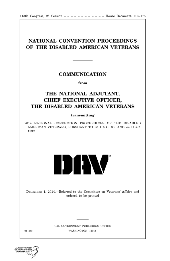 handle is hein.usccsset/usconset49605 and id is 1 raw text is: 



113th Congress, 2d Session           House Document 113 175


  NATIONAL CONVENTION PROCEEDINGS

  OF THE DISABLED AMERICAN VETERANS







               COMMUNICATION

                       from


         THE NATIONAL ADJUTANT,

         CHIEF EXECUTIVE OFFICER,

   THE DISABLED AMERICAN VETERANS

                    transmitting

2014 NATIONAL CONVENTION PROCEEDINGS OF THE DISABLED
AMERICAN VETERANS, PURSUANT TO 36 U.S.C. 90i AND 44 U.S.C.
1332
















DECEMBER 1, 2014.-Referred to the Committee on Veterans' Affairs and
                  ordered to be printed








             U.S. GOVERNMENT PUBLISHING OFFICE
91-543             WASHINGTON : 2014


AUTHENTiCATED 7
uS. GOVERNMENT
INFORMATIONAJ
     Opt


113th Congress, 2d Session


House Document 113-175


