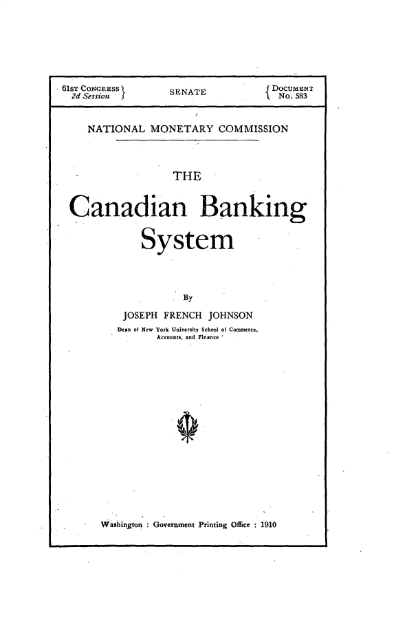 handle is hein.usccsset/usconset49615 and id is 1 raw text is: 








61ST CONGRESS      SENATE            DocUMENT
  2d Session J                      { No. 583



    NATIONAL MONETARY COMMISSION




                    THE



 Canadian Banking


              System




                     By


JOSEPH  FRENCH  JOHNSON
Dean of New York University School of Commerce,
       Accounts, and Finance


Washington : Government Printing Office : 1910


