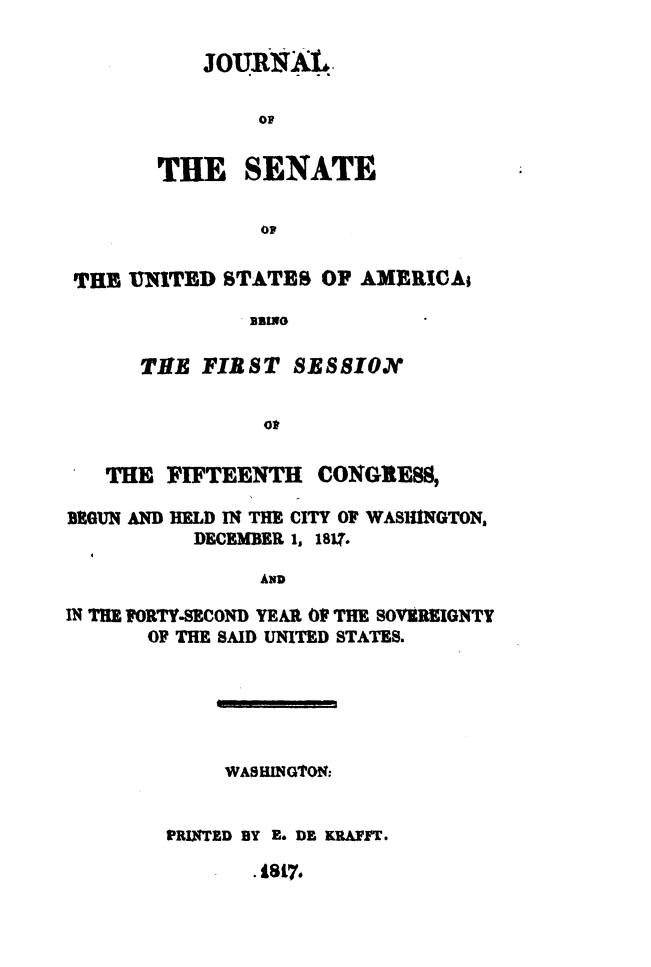 handle is hein.usccsset/usconset49616 and id is 1 raw text is: 

    JOURRAL




THE SENATE

        OF


THE  UN ITED STATES  OF AMERICAi

               BBING

      THE  FIRST  SESSION


                Ot

   THE  FIFTEENTH   CONGRESS,

BEGUN AND HELD IN THE CITY OF WASHINGTON,
          DECEMBER 1, 181?.

                AND

IN THE FORTY-SECOND YEAR Of THE SOVEREIGNTY
       OF THE SAID UNITED STATES.





             WASHING'ON:


        PRINTED BY E. DE KRAFFT.
               .18t7.


