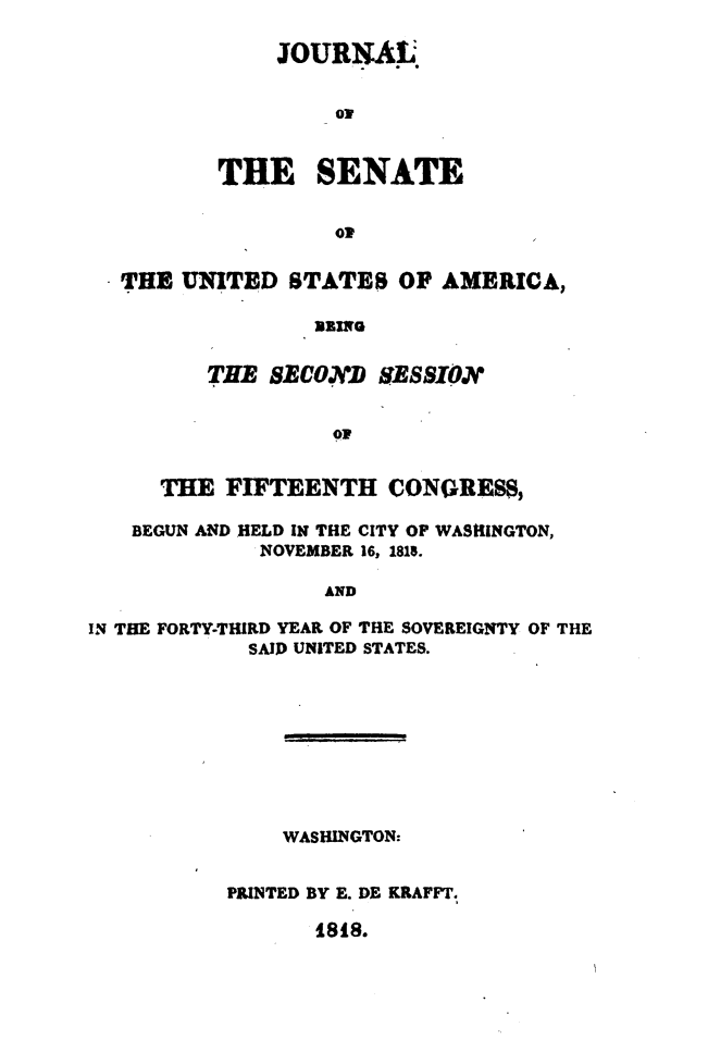 handle is hein.usccsset/usconset49618 and id is 1 raw text is: 

    JOURNAL.


         ON


THE SENATE


         OW


  THE  UNITED  STATES   OF AMERICA,




         THE  BECOND  RESSION





     THE  FIFTEENTH CONGwRESs,

   BEGUN AND HELD IN THE CITY OP WASHINGTON,
             NOVEMBER 16, 1815.

                  AND

IN THE FORTY-THIRD YEAR OF THE SOVEREIGNTY OF THE
            SAID UNITED STATES.


    WASHINGTON:


PRINTED BY E. DE KRAFFT.


1818.



