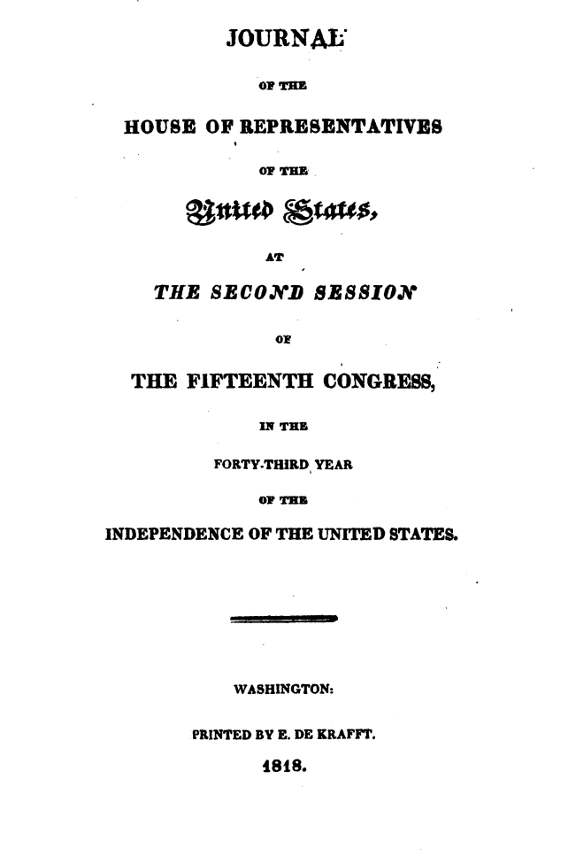 handle is hein.usccsset/usconset49619 and id is 1 raw text is: 

          JOURNAL


             OF THE


  HOUSE OF REPRESENTATIVBS

             OF TE


       ganu staus,

             AT

    THE  SECON.D SESSION


              Of


  THE  FIFTEENTH  CONGRESS,


             IN THR

         FORTY-THIRD YEAR

             OF TIM

INDEPENDENCE OF THE UNITED STATES.









           WASHINGTON:


       PRINTED BY E. DE KRAFFT.


I88.



