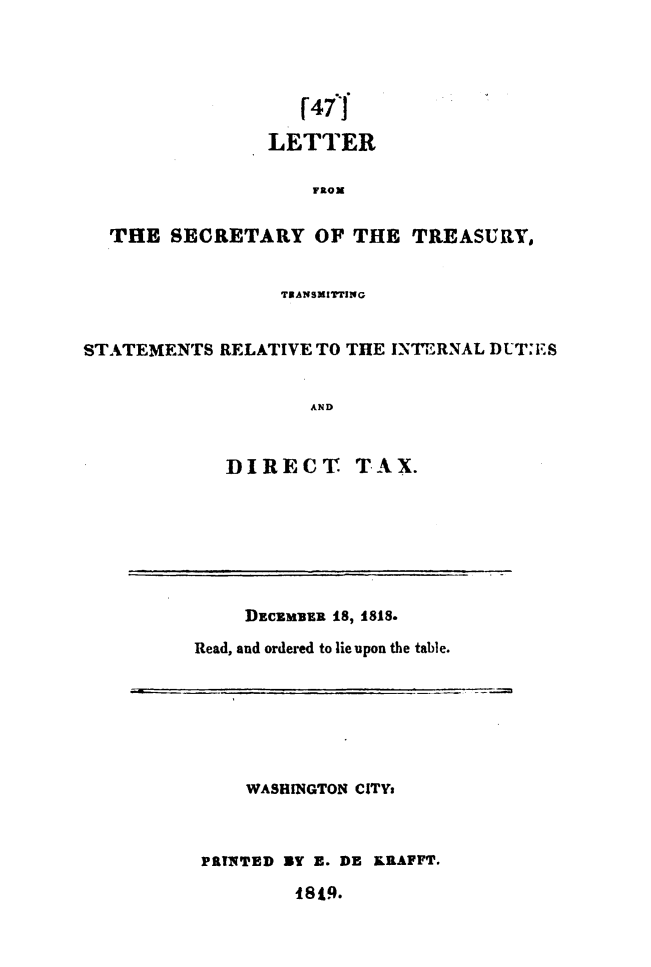 handle is hein.usccsset/usconset49620 and id is 1 raw text is: 




                    r4ff

                LETTER




  THE   SECRETARY   OF  THE  TREASURY,


                 TRANSMITTING


STATEMENTS  RELATIVE TO THE INTERNAL DUT:ES


                    AND


             DIRECT TAX.


    DECEMBER as, 1818.

Read, and ordered to lie upon the table.


    WASHINGTON CITYs



PRINTED BY E. DE KRAFFT.


1819.



