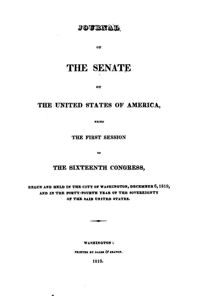 handle is hein.usccsset/usconset49622 and id is 1 raw text is: 









OF


         THE SENATE



                   OF



THE   UNITED   STATES OF AMERICA,


                  BEING


      THE FIRST SESSION


              OF



THE  SIXTEENTH CONGRESS,


BEGUN AND HELD IN THE CITY OF WASHINGTON, DECEzmz 6, 1819,
    AND IN THE FORTY-FOURTH YEAR OF THE SOVEREIGNTY
            OF THE SAID UNITED STATES.









                  WASHINGTON:

               rnwXrsD ar eALZ & asATor.


1819.


